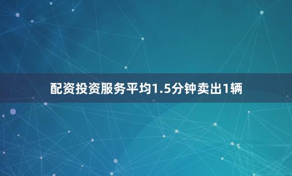 配资投资服务平均1.5分钟卖出1辆