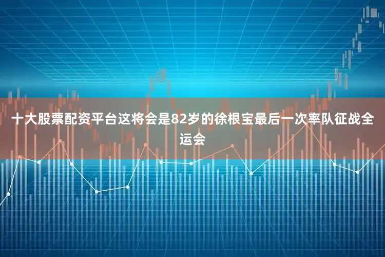 十大股票配资平台这将会是82岁的徐根宝最后一次率队征战全运会