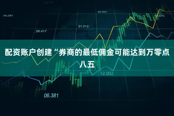 配资账户创建“券商的最低佣金可能达到万零点八五