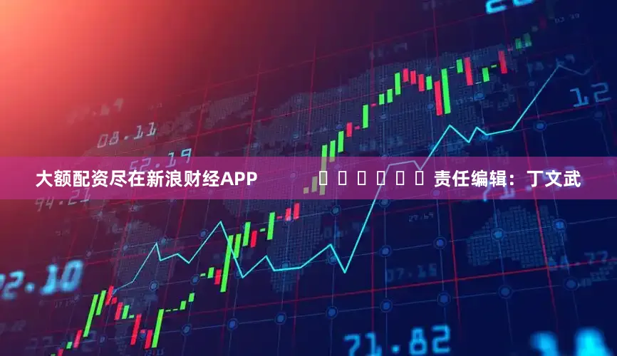 大额配资尽在新浪财经APP            						责任编辑：丁文武
